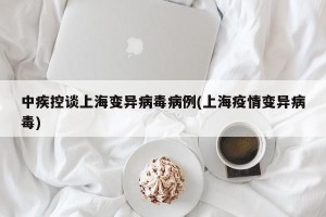 中疾控谈上海变异病毒病例(上海疫情变异病毒)