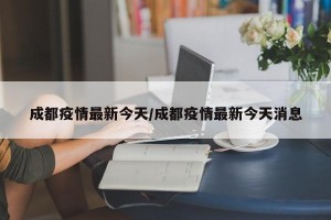 成都疫情最新今天/成都疫情最新今天消息