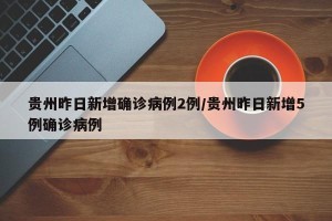 贵州昨日新增确诊病例2例/贵州昨日新增5例确诊病例
