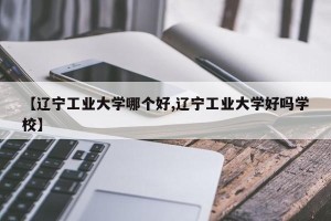 【辽宁工业大学哪个好,辽宁工业大学好吗学校】