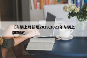 【车辆上牌新规2019,2021年车辆上牌新规】