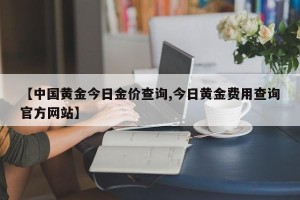 【中国黄金今日金价查询,今日黄金费用查询官方网站】