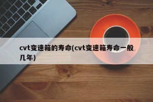 cvt变速箱的寿命(cvt变速箱寿命一般几年)