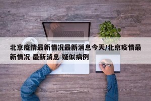 北京疫情最新情况最新消息今天/北京疫情最新情况 最新消息 疑似病例