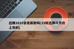 迈腾2019会出新款吗(19款迈腾几月份上市的)