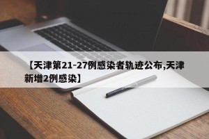 【天津第21-27例感染者轨迹公布,天津新增2例感染】