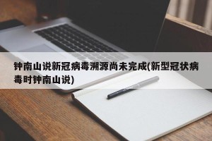 钟南山说新冠病毒溯源尚未完成(新型冠状病毒时钟南山说)