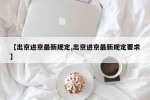 【出京进京最新规定,出京进京最新规定要求】
