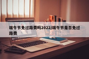 端午节免过路费吗2022/端午节是否免过路费