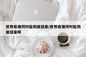 世界疫情何时能彻底结束/世界疫情何时能彻底结束呢