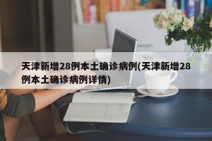 天津新增28例本土确诊病例(天津新增28例本土确诊病例详情)