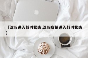 【沈阳进入战时状态,沈阳疫情进入战时状态】