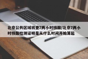 北京公共区域将查7两小时核酸/北京7两小时核酸检测证明是从什么时间开始算起