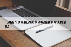 【湖南长沙疫情,湖南长沙疫情最新今天的消息】