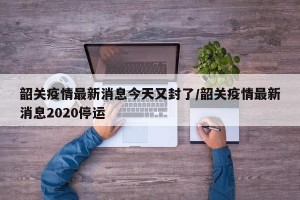 韶关疫情最新消息今天又封了/韶关疫情最新消息2020停运