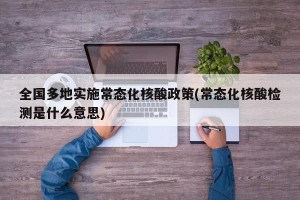全国多地实施常态化核酸政策(常态化核酸检测是什么意思)