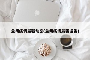 兰州疫情最新动态(兰州疫情最新通告)