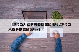 【28号当天返乡需要核酸检测吗,28号当天返乡需要隔离吗?】