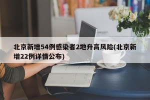 北京新增54例感染者2地升高风险(北京新增22例详情公布)