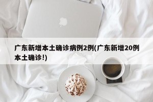 广东新增本土确诊病例2例(广东新增20例本土确诊!)