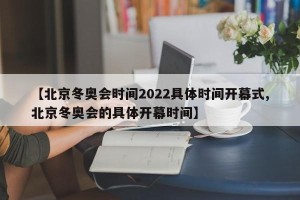 【北京冬奥会时间2022具体时间开幕式,北京冬奥会的具体开幕时间】
