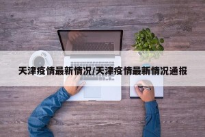 天津疫情最新情况/天津疫情最新情况通报