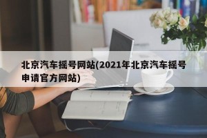 北京汽车摇号网站(2021年北京汽车摇号申请官方网站)