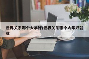 世界关系哪个大学好/世界关系哪个大学好就业