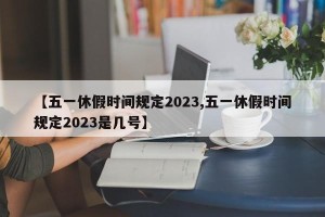 【五一休假时间规定2023,五一休假时间规定2023是几号】