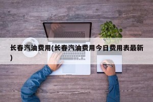 长春汽油费用(长春汽油费用今日费用表最新)