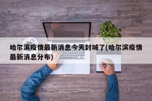 哈尔滨疫情最新消息今天封城了(哈尔滨疫情最新消息分布)