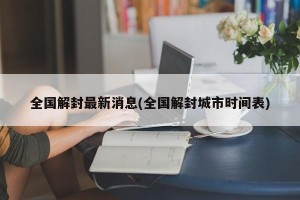 全国解封最新消息(全国解封城市时间表)