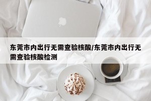 东莞市内出行无需查验核酸/东莞市内出行无需查验核酸检测
