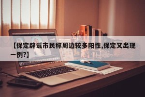 【保定辟谣市民称周边较多阳性,保定又出现一例?】