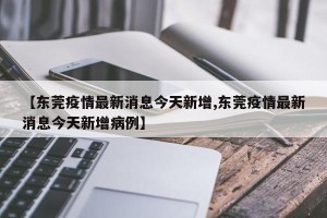 【东莞疫情最新消息今天新增,东莞疫情最新消息今天新增病例】