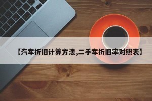 【汽车折旧计算方法,二手车折旧率对照表】