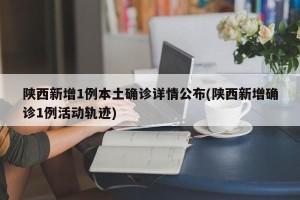 陕西新增1例本土确诊详情公布(陕西新增确诊1例活动轨迹)