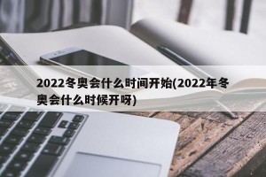 2022冬奥会什么时间开始(2022年冬奥会什么时候开呀)