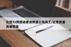 北京51例感染者含快递公司员工/北京快递员被感染