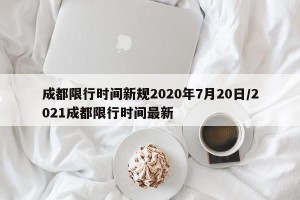 成都限行时间新规2020年7月20日/2021成都限行时间最新