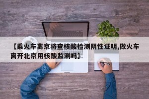 【乘火车离京将查核酸检测阴性证明,做火车离开北京用核酸监测吗】