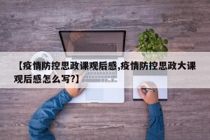 【疫情防控思政课观后感,疫情防控思政大课观后感怎么写?】