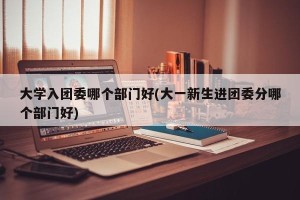 大学入团委哪个部门好(大一新生进团委分哪个部门好)