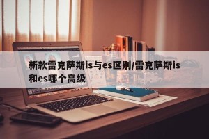 新款雷克萨斯is与es区别/雷克萨斯is和es哪个高级