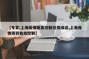 【专家:上海疫情距离控制住很接近,上海疫情得到有效控制】