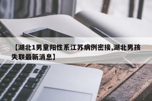 【湖北1男童阳性系江苏病例密接,湖北男孩失联最新消息】