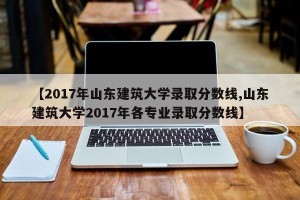 【2017年山东建筑大学录取分数线,山东建筑大学2017年各专业录取分数线】