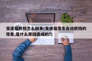 变速箱脱档怎么回事(变速箱发生自动脱档的现象,是什么原因造成的?)