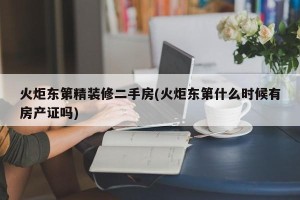 火炬东第精装修二手房(火炬东第什么时候有房产证吗)