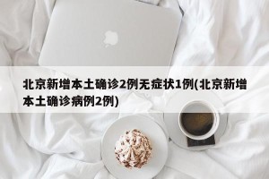 北京新增本土确诊2例无症状1例(北京新增本土确诊病例2例)